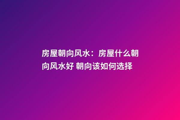 房屋朝向风水：房屋什么朝向风水好 朝向该如何选择